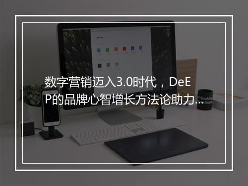 数字营销迈入3.0时代，DeEP的品牌心智增长方法论助力品效合一