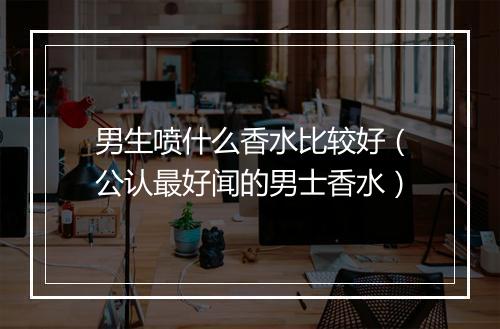 男生喷什么香水比较好（公认最好闻的男士香水）