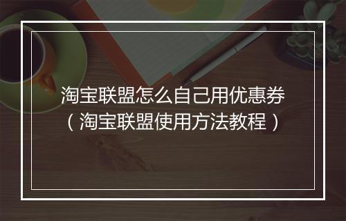 淘宝联盟怎么自己用优惠券（淘宝联盟使用方法教程）