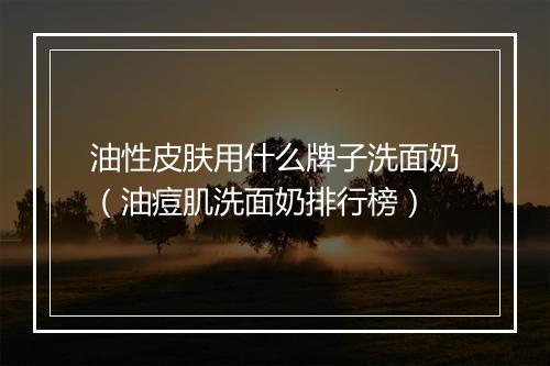 油性皮肤用什么牌子洗面奶（油痘肌洗面奶排行榜）