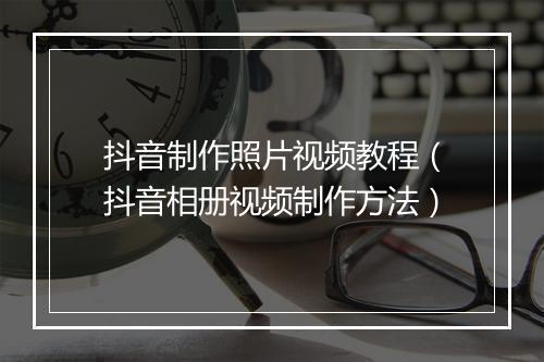 抖音制作照片视频教程（抖音相册视频制作方法）