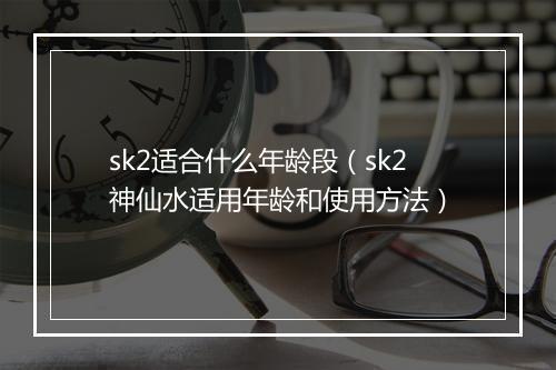 sk2适合什么年龄段（sk2神仙水适用年龄和使用方法）