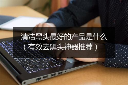 清洁黑头最好的产品是什么（有效去黑头神器推荐）