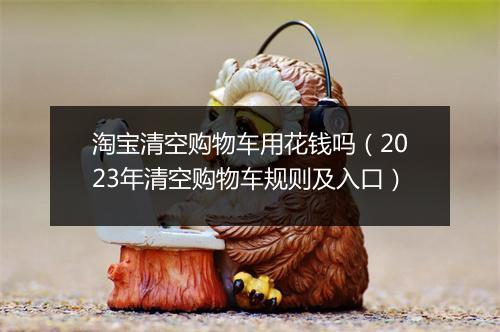 淘宝清空购物车用花钱吗（2023年清空购物车规则及入口）