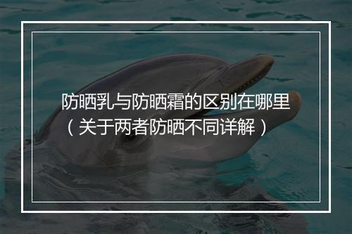 防晒乳与防晒霜的区别在哪里（关于两者防晒不同详解）
