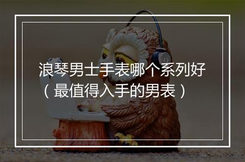 浪琴男士手表哪个系列好（最值得入手的男表）