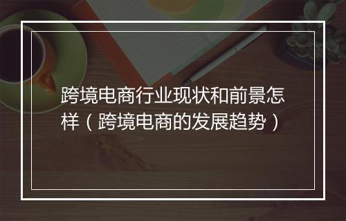 跨境电商行业现状和前景怎样（跨境电商的发展趋势）