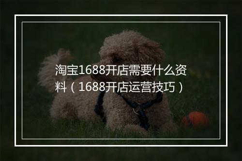 淘宝1688开店需要什么资料（1688开店运营技巧）