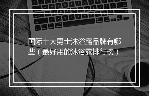 国际十大男士沐浴露品牌有哪些（最好用的沐浴露排行榜）