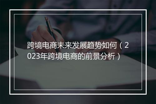 跨境电商未来发展趋势如何（2023年跨境电商的前景分析）