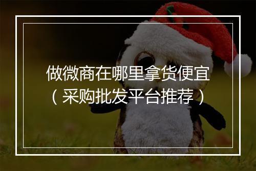 做微商在哪里拿货便宜（采购批发平台推荐）