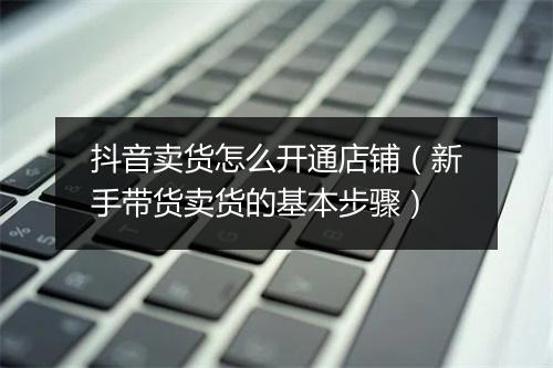 抖音卖货怎么开通店铺（新手带货卖货的基本步骤）