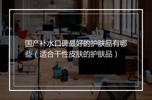 国产补水口碑最好的护肤品有哪些（适合干性皮肤的护肤品）
