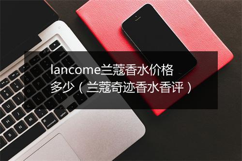 lancome兰蔻香水价格多少（兰蔻奇迹香水香评）