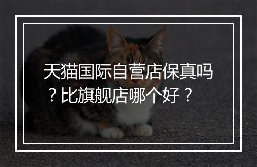 天猫国际自营店保真吗？比旗舰店哪个好？
