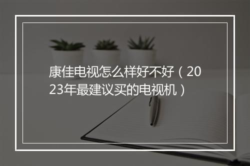 康佳电视怎么样好不好（2023年最建议买的电视机）