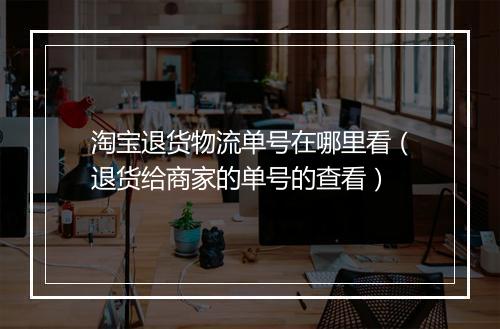 淘宝退货物流单号在哪里看（退货给商家的单号的查看）