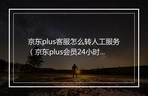 京东plus客服怎么转人工服务（京东plus会员24小时客服联系）