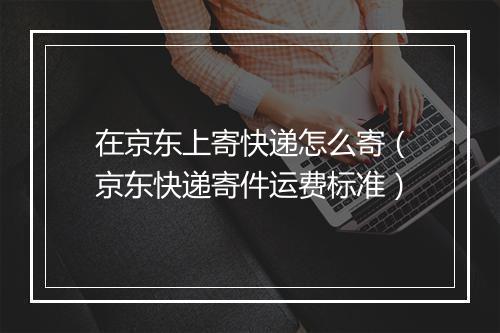 在京东上寄快递怎么寄（京东快递寄件运费标准）
