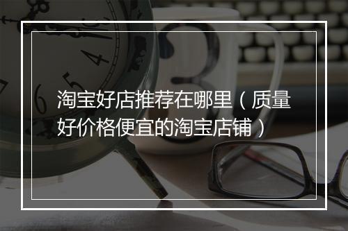 淘宝好店推荐在哪里（质量好价格便宜的淘宝店铺）