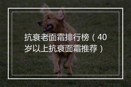 抗衰老面霜排行榜（40岁以上抗衰面霜推荐）