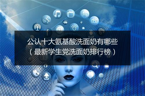 公认十大氨基酸洗面奶有哪些（最新学生党洗面奶排行榜）