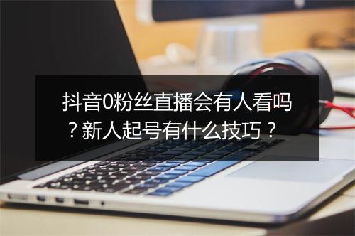 抖音0粉丝直播会有人看吗？新人起号有什么技巧？