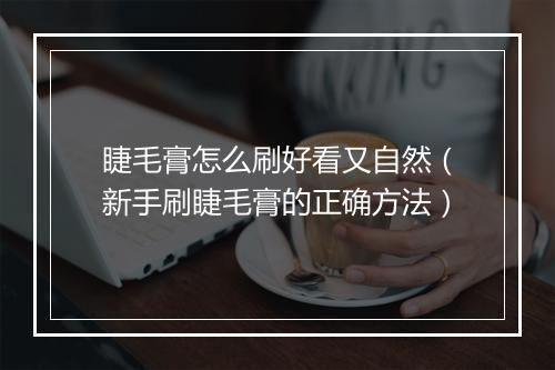 睫毛膏怎么刷好看又自然（新手刷睫毛膏的正确方法）