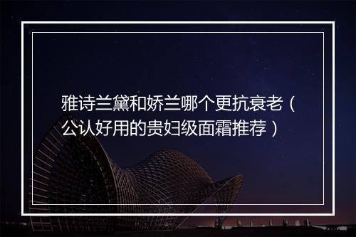 雅诗兰黛和娇兰哪个更抗衰老（公认好用的贵妇级面霜推荐）
