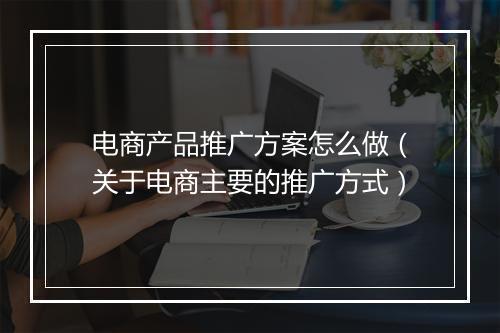 电商产品推广方案怎么做（关于电商主要的推广方式）