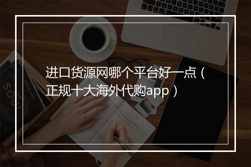 进口货源网哪个平台好一点（正规十大海外代购app）
