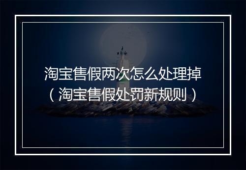 淘宝售假两次怎么处理掉（淘宝售假处罚新规则）