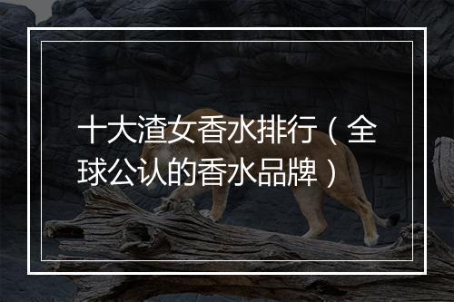 十大渣女香水排行（全球公认的香水品牌）
