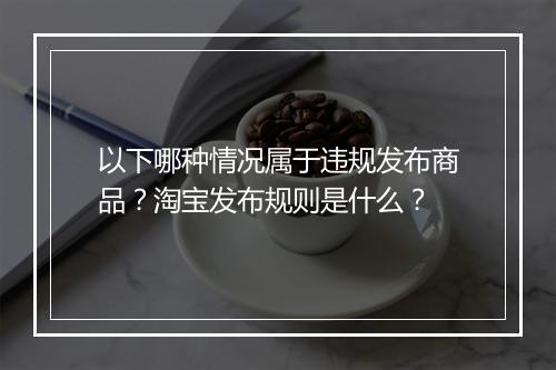 以下哪种情况属于违规发布商品？淘宝发布规则是什么？
