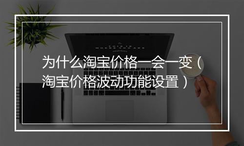 为什么淘宝价格一会一变（淘宝价格波动功能设置）