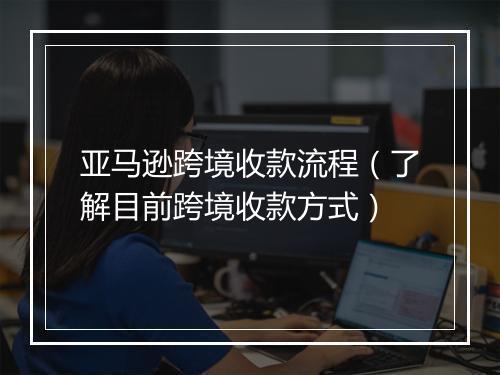 亚马逊跨境收款流程（了解目前跨境收款方式）