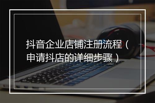 抖音企业店铺注册流程（申请抖店的详细步骤）