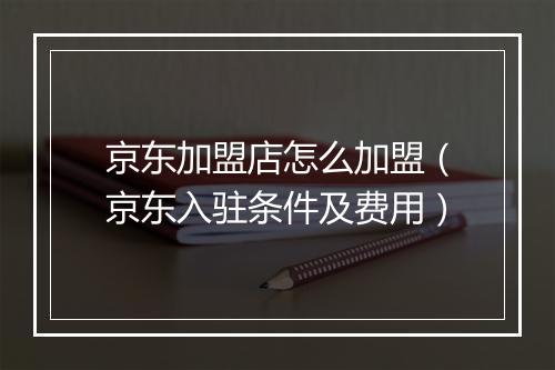 京东加盟店怎么加盟（京东入驻条件及费用）