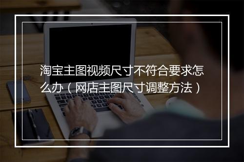 淘宝主图视频尺寸不符合要求怎么办（网店主图尺寸调整方法）