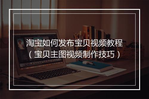 淘宝如何发布宝贝视频教程（宝贝主图视频制作技巧）