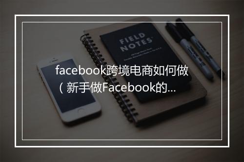 facebook跨境电商如何做（新手做Facebook的操作步骤）