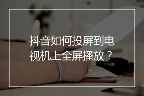 抖音如何投屏到电视机上全屏播放？