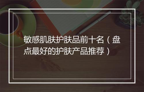 敏感肌肤护肤品前十名（盘点最好的护肤产品推荐）