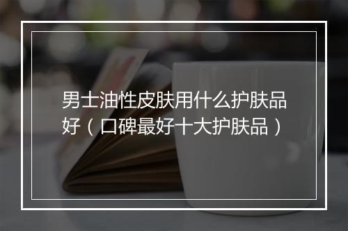 男士油性皮肤用什么护肤品好（口碑最好十大护肤品）
