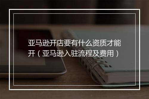 亚马逊开店要有什么资质才能开（亚马逊入驻流程及费用）