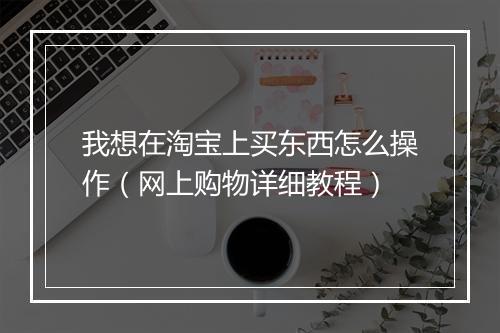 我想在淘宝上买东西怎么操作（网上购物详细教程）