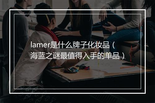 lamer是什么牌子化妆品（海蓝之谜最值得入手的单品）