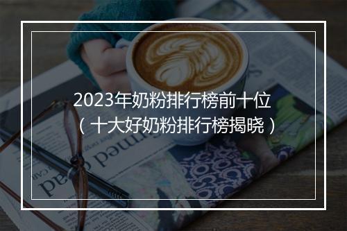 2023年奶粉排行榜前十位（十大好奶粉排行榜揭晓）
