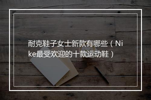耐克鞋子女士新款有哪些（Nike最受欢迎的十款运动鞋）