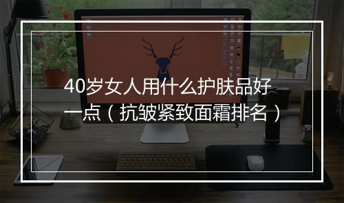 40岁女人用什么护肤品好一点（抗皱紧致面霜排名）
